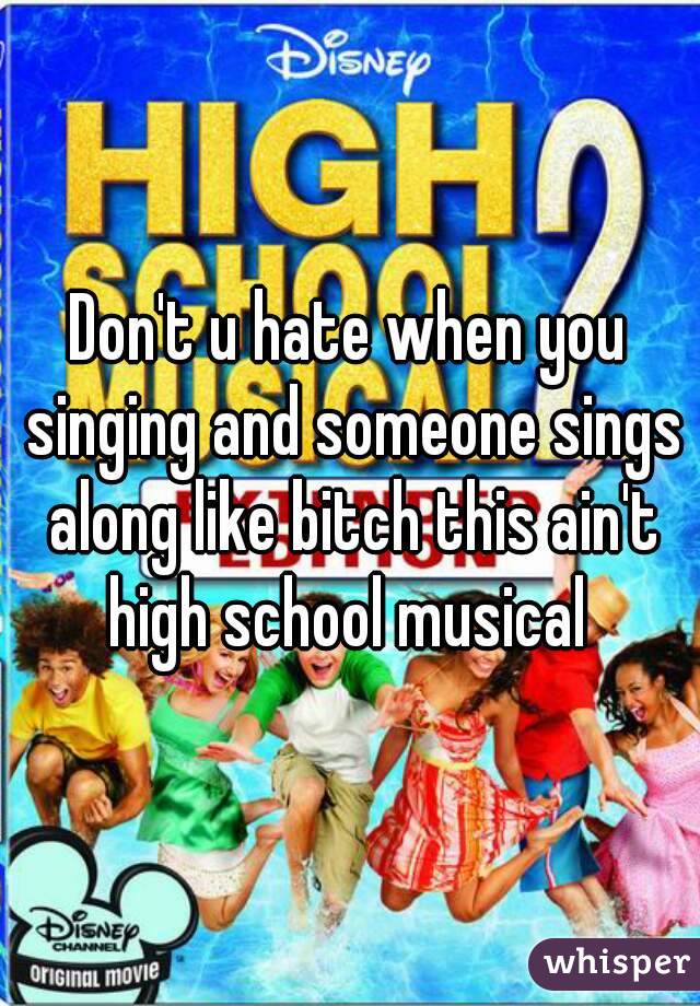 Don't u hate when you singing and someone sings along like bitch this ain't high school musical 