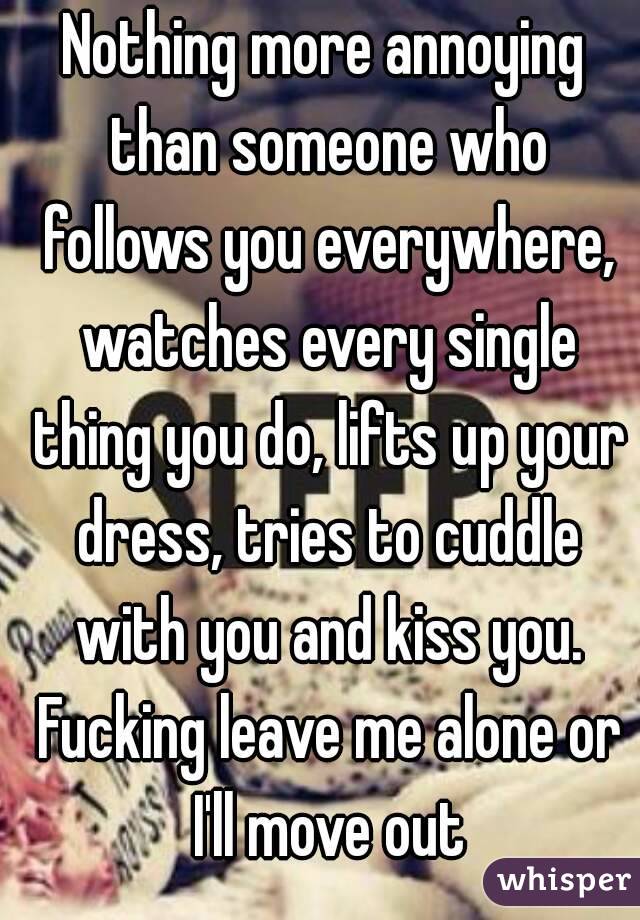 Nothing more annoying than someone who follows you everywhere, watches every single thing you do, lifts up your dress, tries to cuddle with you and kiss you. Fucking leave me alone or I'll move out