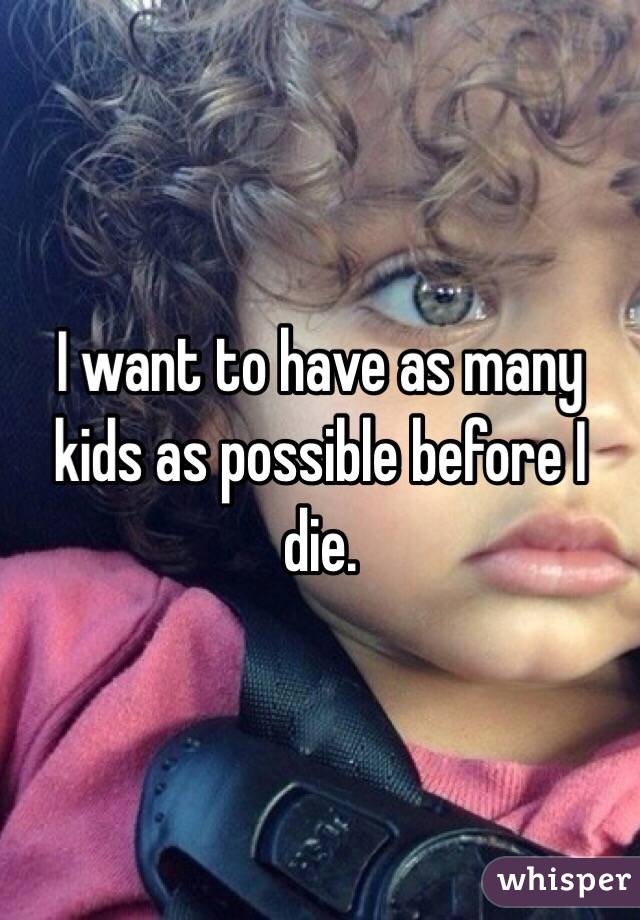 I want to have as many kids as possible before I die.