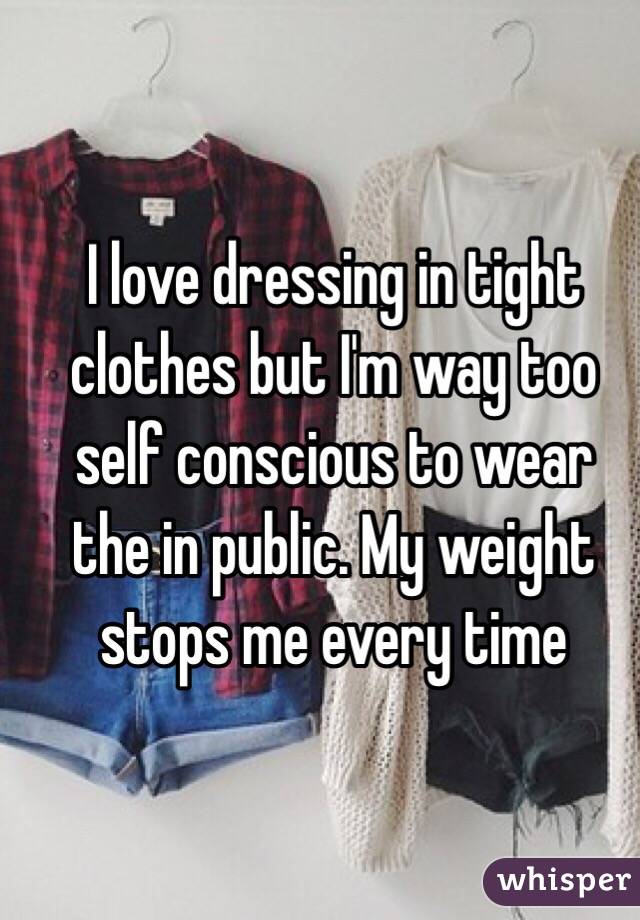 I love dressing in tight clothes but I'm way too self conscious to wear the in public. My weight stops me every time