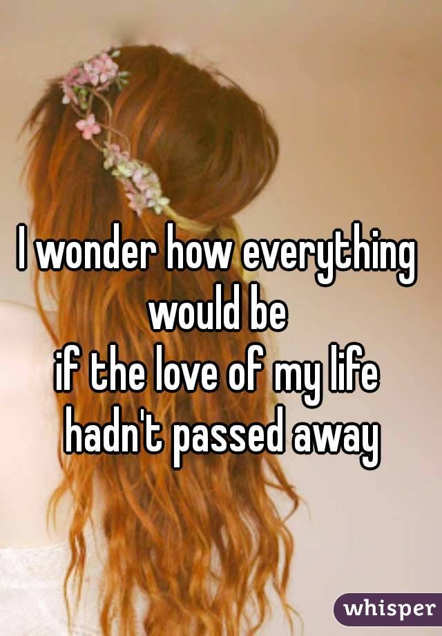 I wonder how everything would be 
if the love of my life hadn't passed away