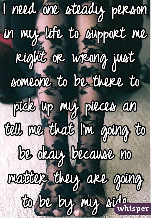 I need one steady person in my life to support me right or wrong just someone to be there to pick up my pieces an tell me that I'm going to be okay because no matter they are going to be by my side