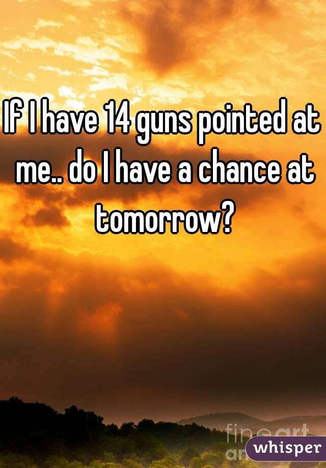 If I have 14 guns pointed at me.. do I have a chance at tomorrow?