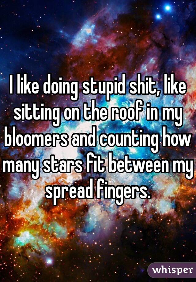 I like doing stupid shit, like sitting on the roof in my bloomers and counting how many stars fit between my spread fingers. 