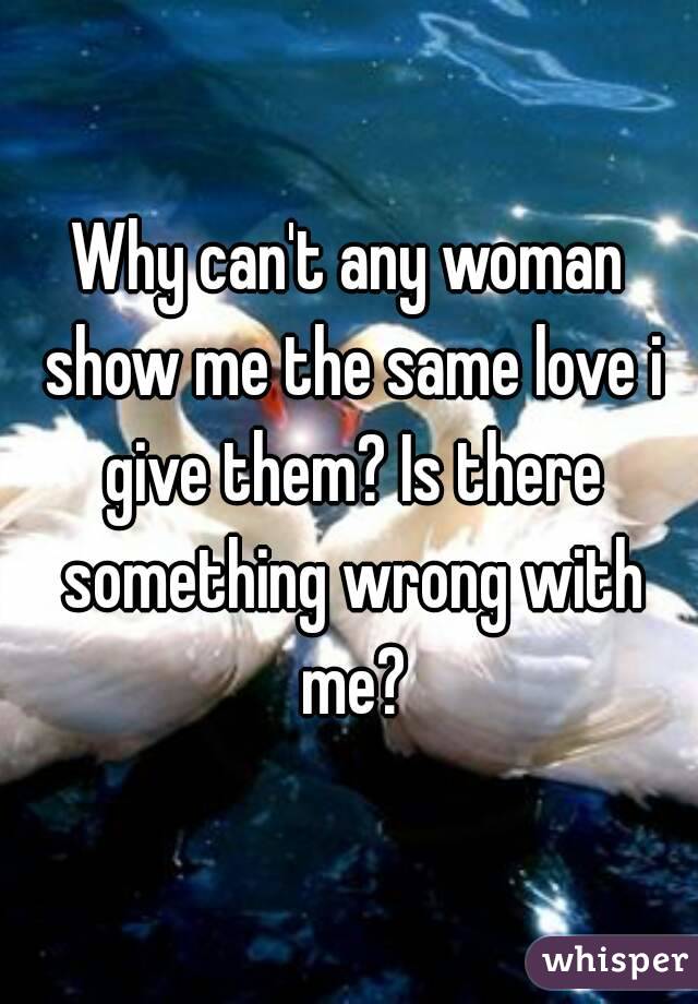 Why can't any woman show me the same love i give them? Is there something wrong with me?