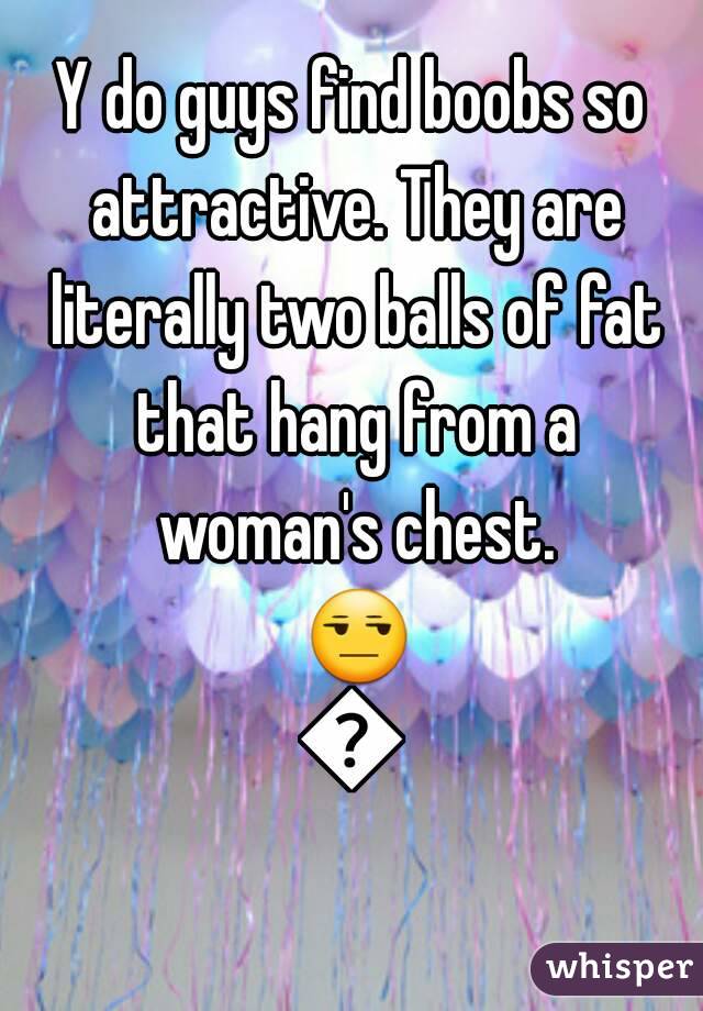 Y do guys find boobs so attractive. They are literally two balls of fat that hang from a woman's chest. 😒😒