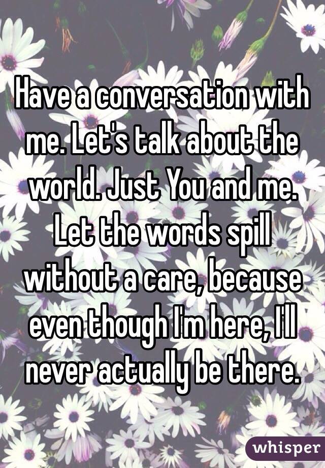 Have a conversation with me. Let's talk about the world. Just You and me. 
Let the words spill without a care, because even though I'm here, I'll never actually be there. 