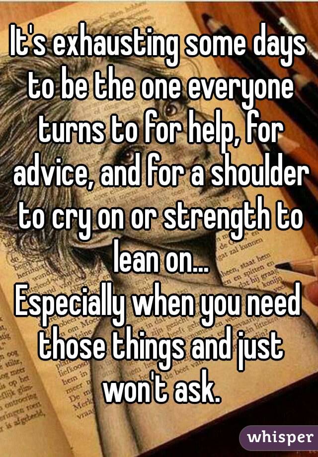 It's exhausting some days to be the one everyone turns to for help, for advice, and for a shoulder to cry on or strength to lean on...
Especially when you need those things and just won't ask.