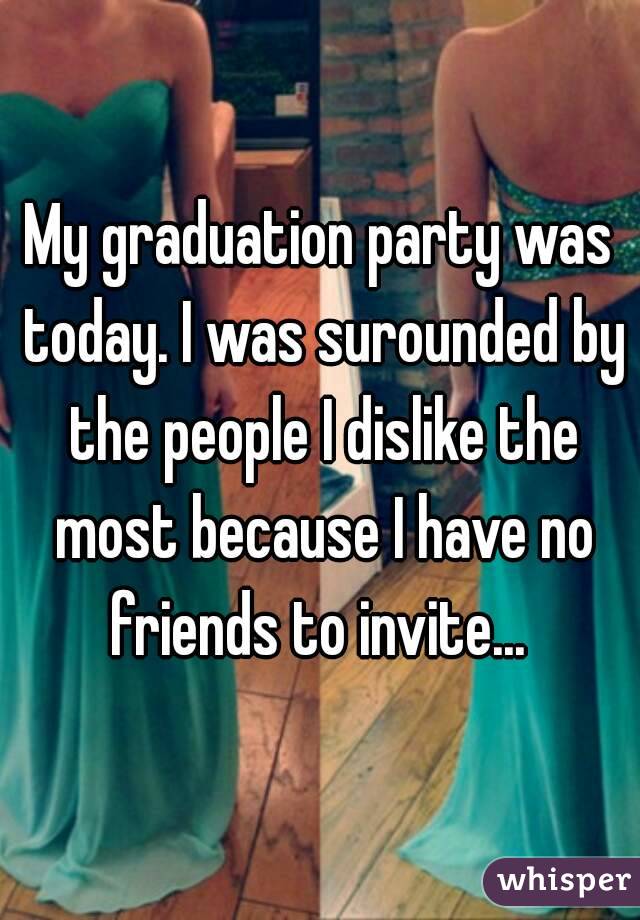 My graduation party was today. I was surounded by the people I dislike the most because I have no friends to invite... 