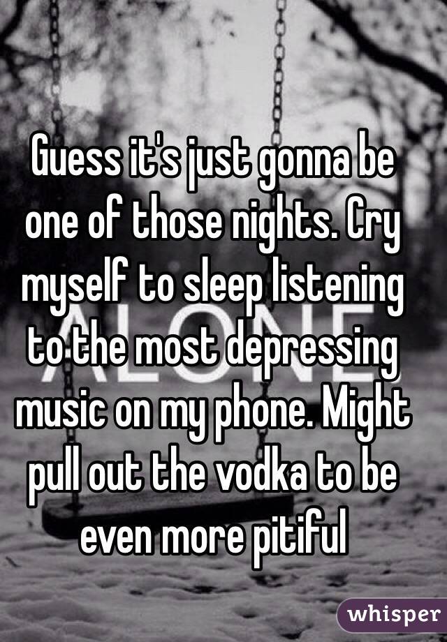 Guess it's just gonna be one of those nights. Cry myself to sleep listening to the most depressing music on my phone. Might pull out the vodka to be even more pitiful 