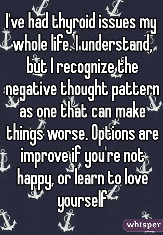 I've had thyroid issues my whole life. I understand, but I recognize the negative thought pattern as one that can make things worse. Options are improve if you're not happy, or learn to love yourself