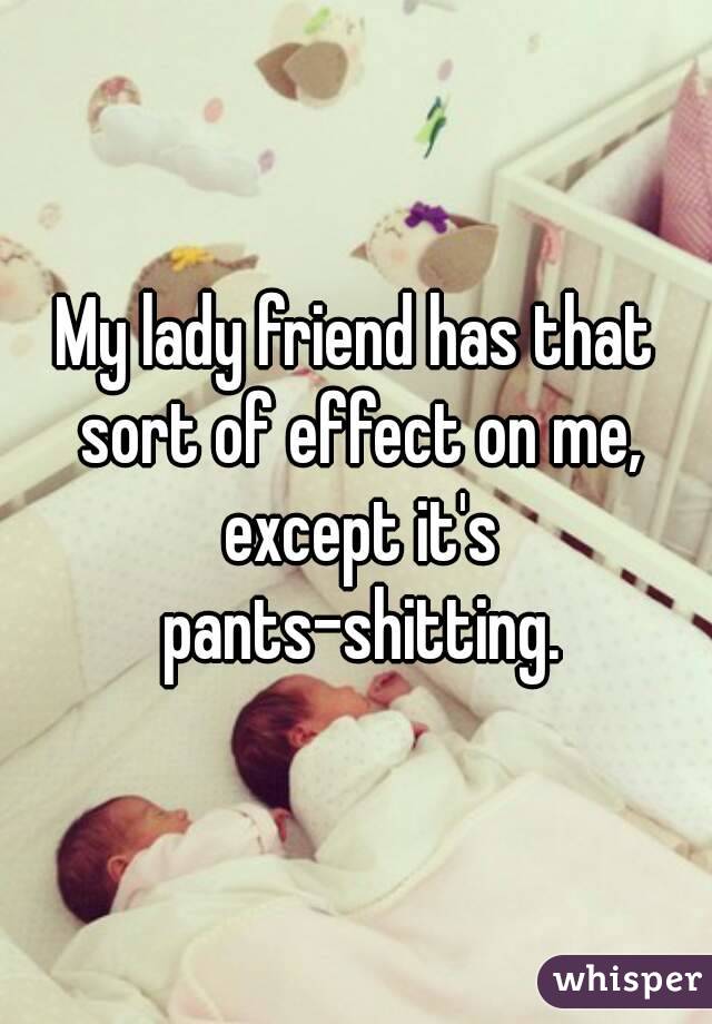 My lady friend has that sort of effect on me, except it's pants-shitting.