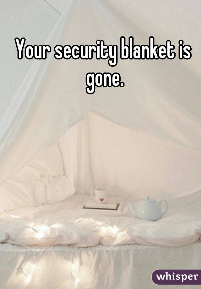 Your security blanket is gone.