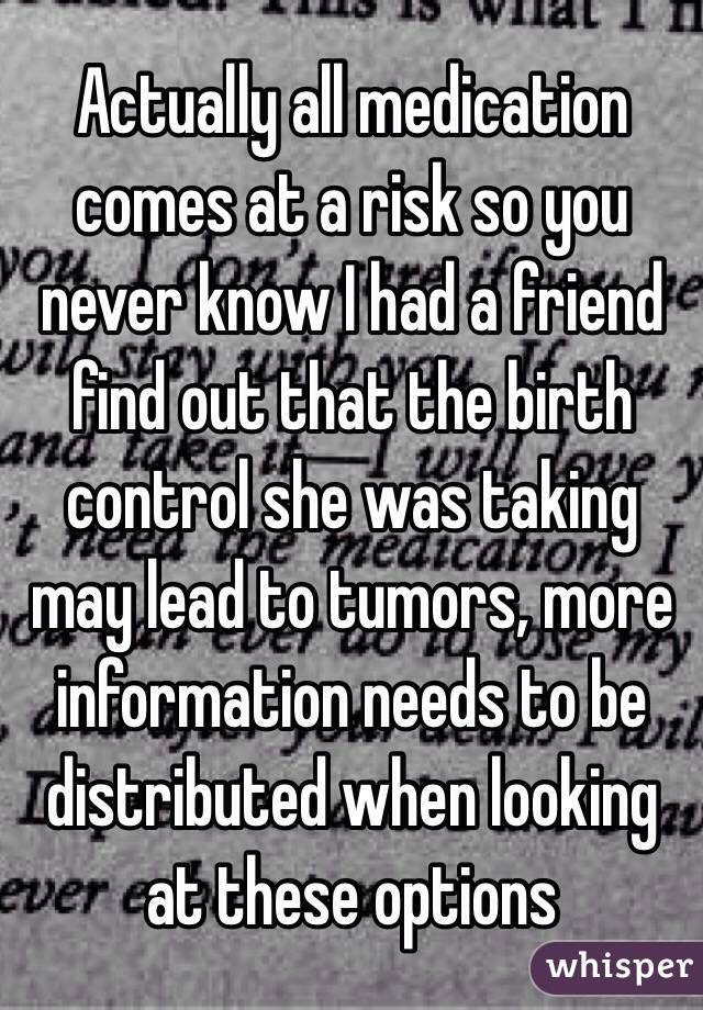 Actually all medication comes at a risk so you never know I had a friend find out that the birth control she was taking may lead to tumors, more information needs to be distributed when looking at these options