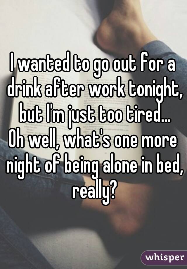 I wanted to go out for a drink after work tonight, but I'm just too tired...
Oh well, what's one more night of being alone in bed, really?