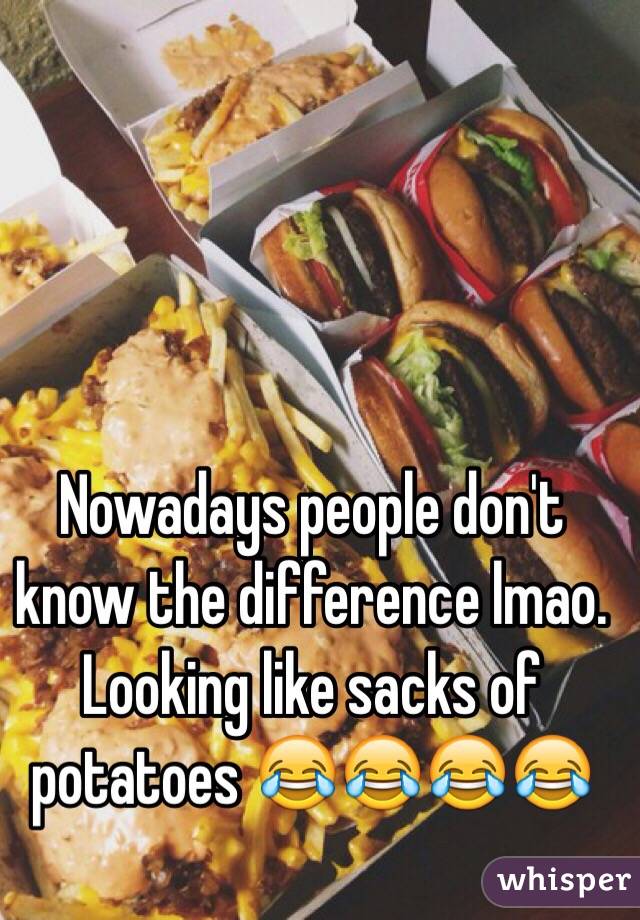 Nowadays people don't know the difference lmao. Looking like sacks of potatoes 😂😂😂😂