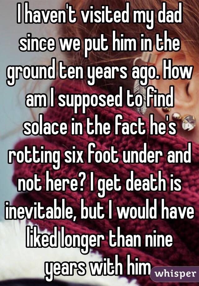 I haven't visited my dad since we put him in the ground ten years ago. How am I supposed to find solace in the fact he's rotting six foot under and not here? I get death is inevitable, but I would have liked longer than nine years with him. 