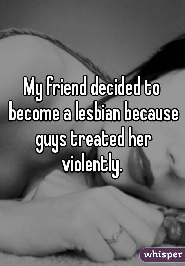 My friend decided to become a lesbian because guys treated her violently. 