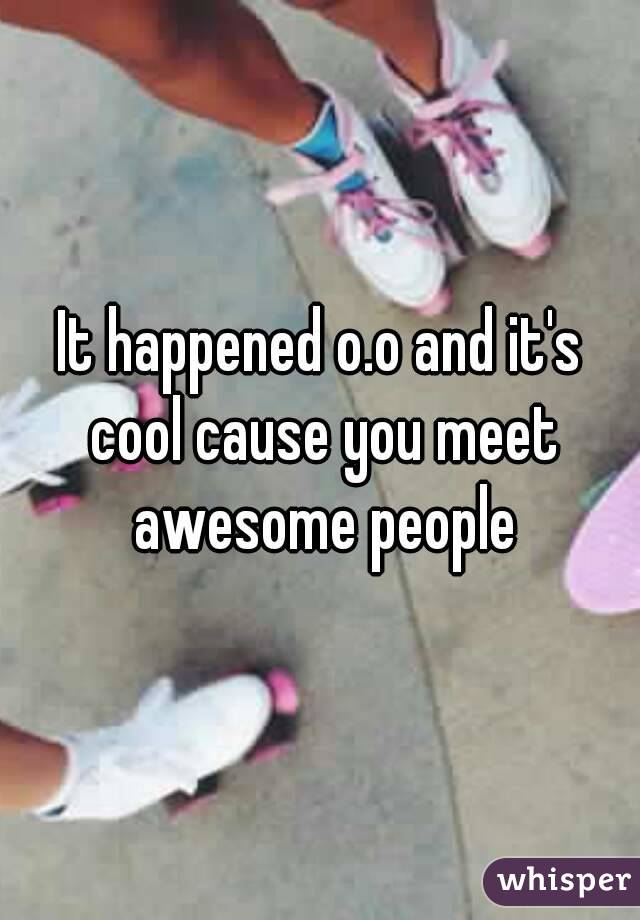 It happened o.o and it's cool cause you meet awesome people