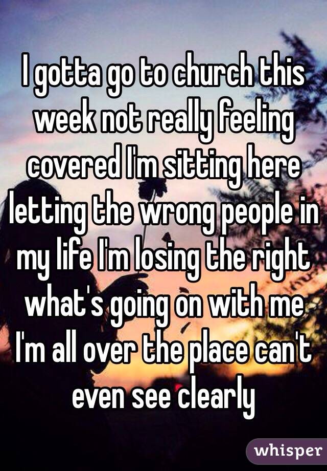 I gotta go to church this week not really feeling covered I'm sitting here letting the wrong people in my life I'm losing the right what's going on with me I'm all over the place can't even see clearly 