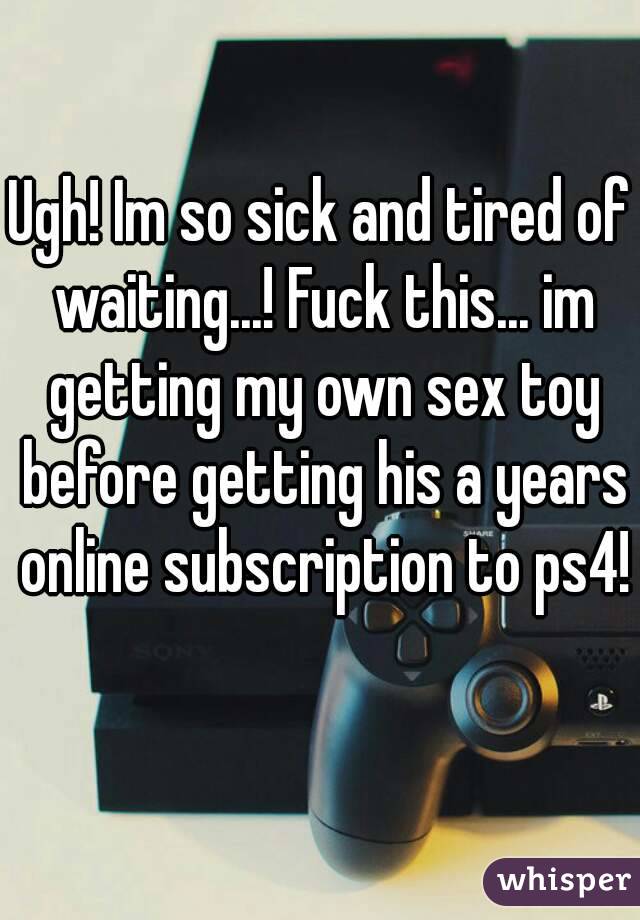 Ugh! Im so sick and tired of waiting...! Fuck this... im getting my own sex toy before getting his a years online subscription to ps4! 