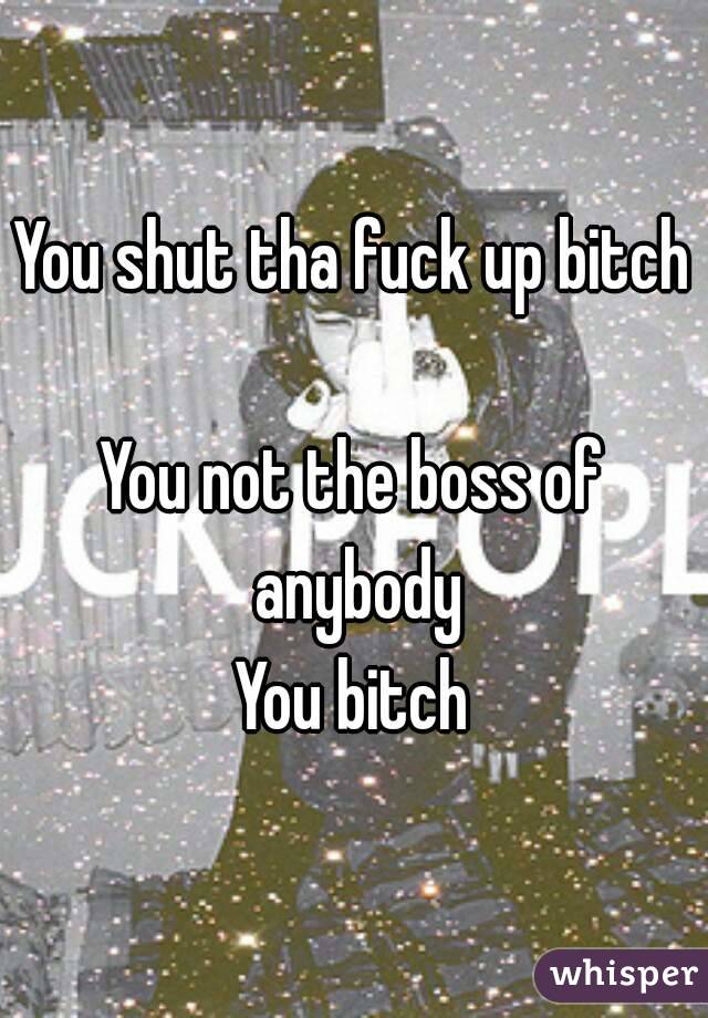 You shut tha fuck up bitch 
You not the boss of anybody
You bitch