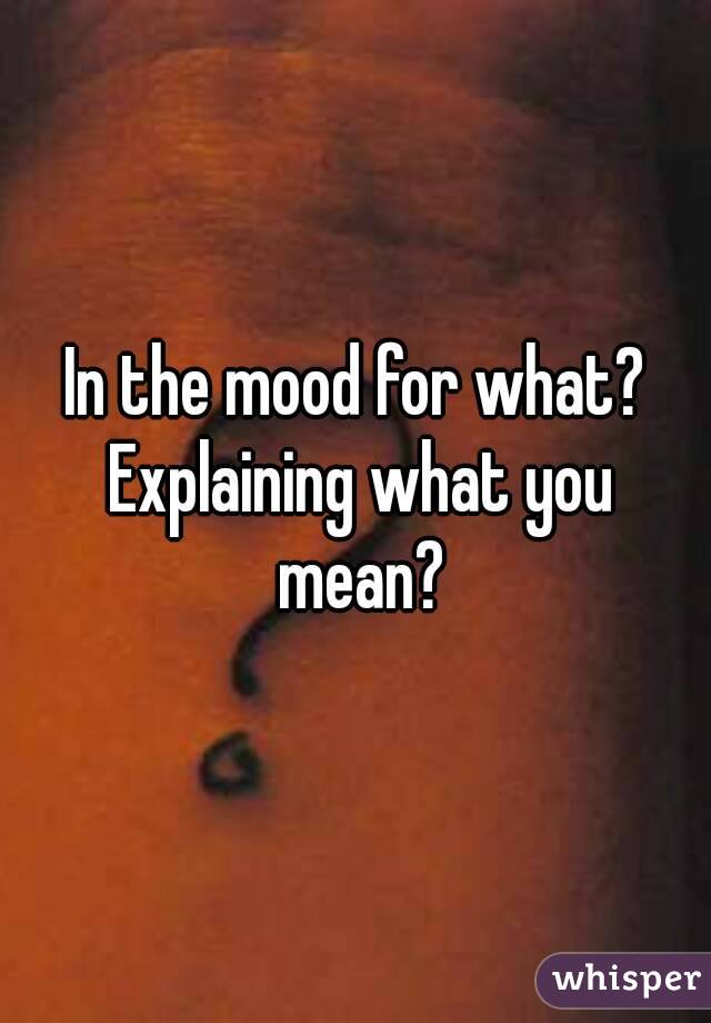 In the mood for what? Explaining what you mean?