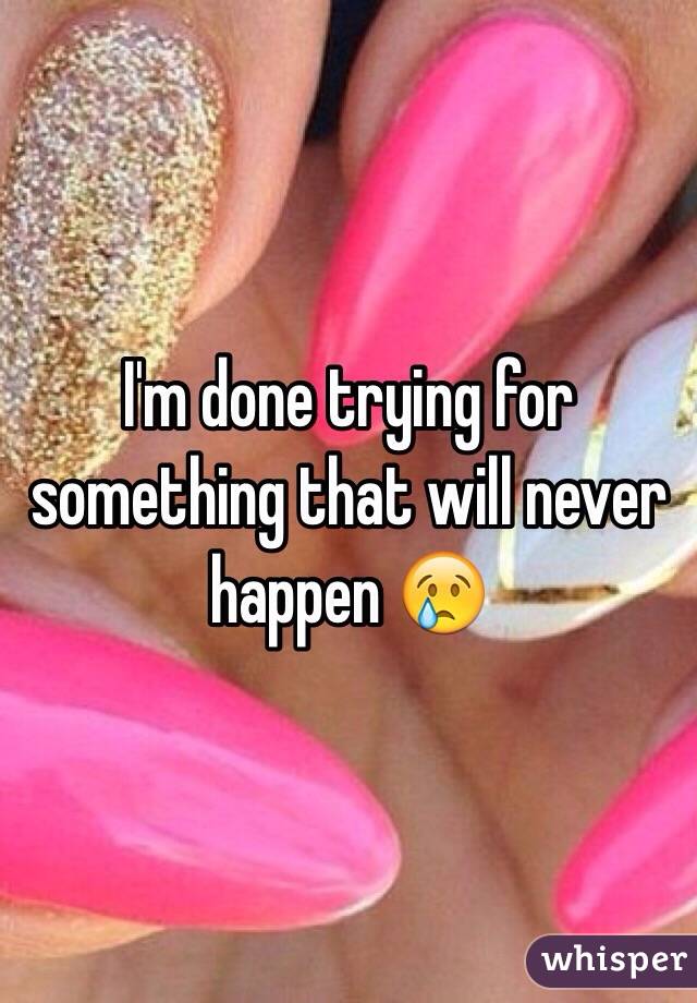 I'm done trying for something that will never happen 😢