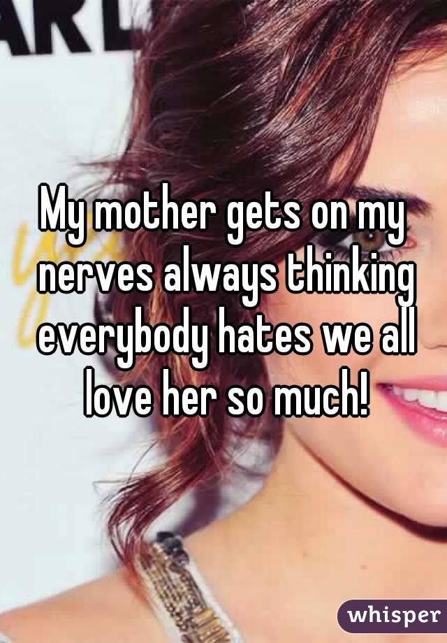 My mother gets on my nerves always thinking everybody hates we all love her so much!