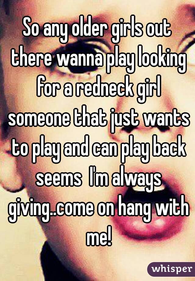 So any older girls out there wanna play looking for a redneck girl someone that just wants to play and can play back seems  I'm always giving..come on hang with me!