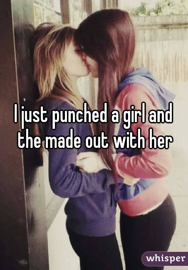 I just punched a girl and the made out with her