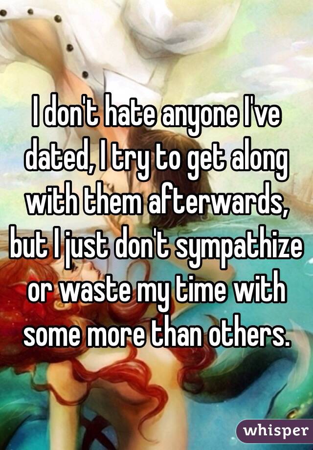 I don't hate anyone I've dated, I try to get along with them afterwards, but I just don't sympathize or waste my time with some more than others. 