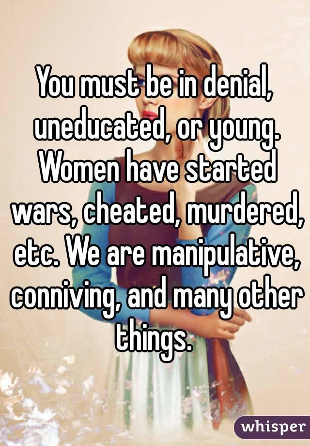 You must be in denial, uneducated, or young. Women have started wars, cheated, murdered, etc. We are manipulative, conniving, and many other things. 