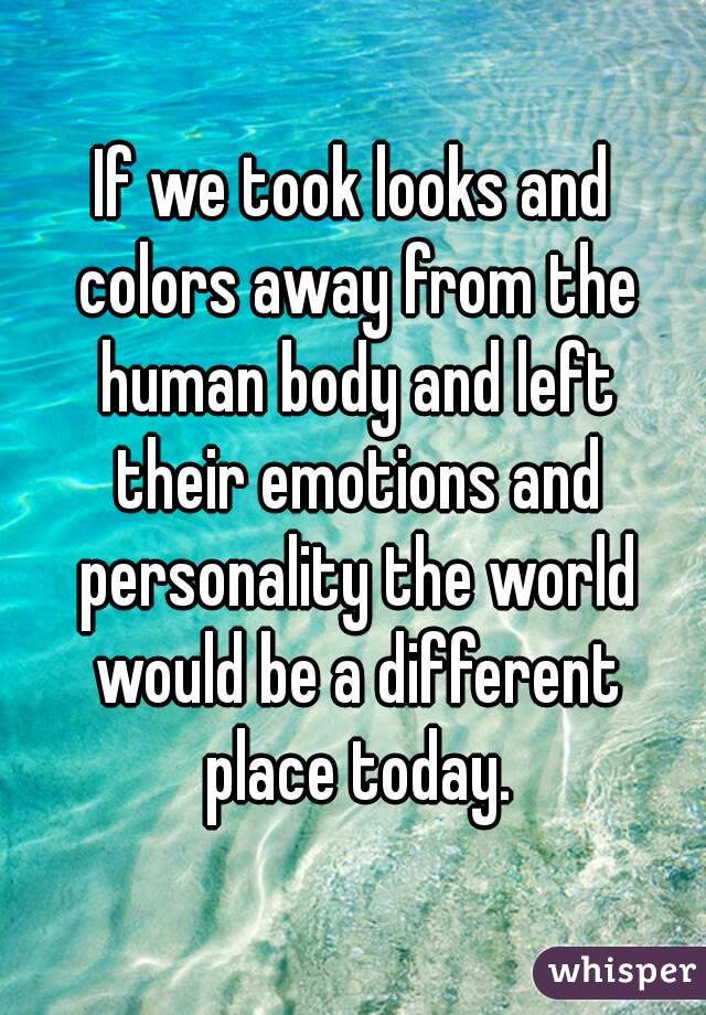 If we took looks and colors away from the human body and left their emotions and personality the world would be a different place today.