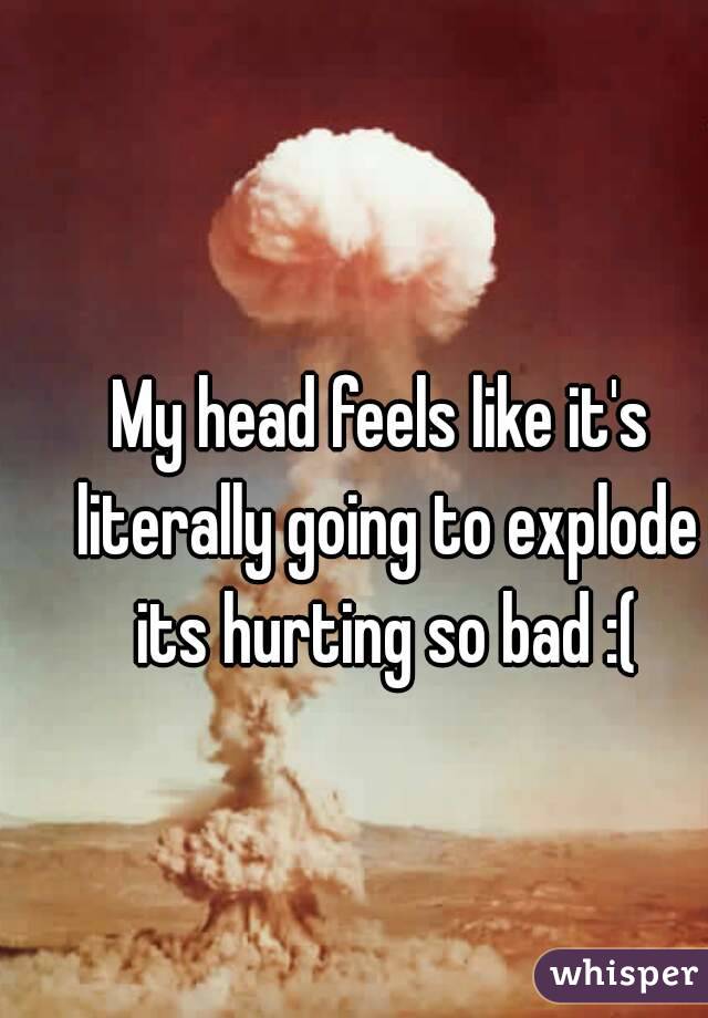 My head feels like it's literally going to explode its hurting so bad :(