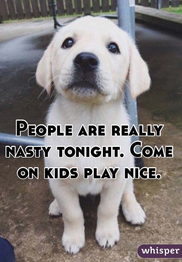 People are really nasty tonight. Come on kids play nice. 