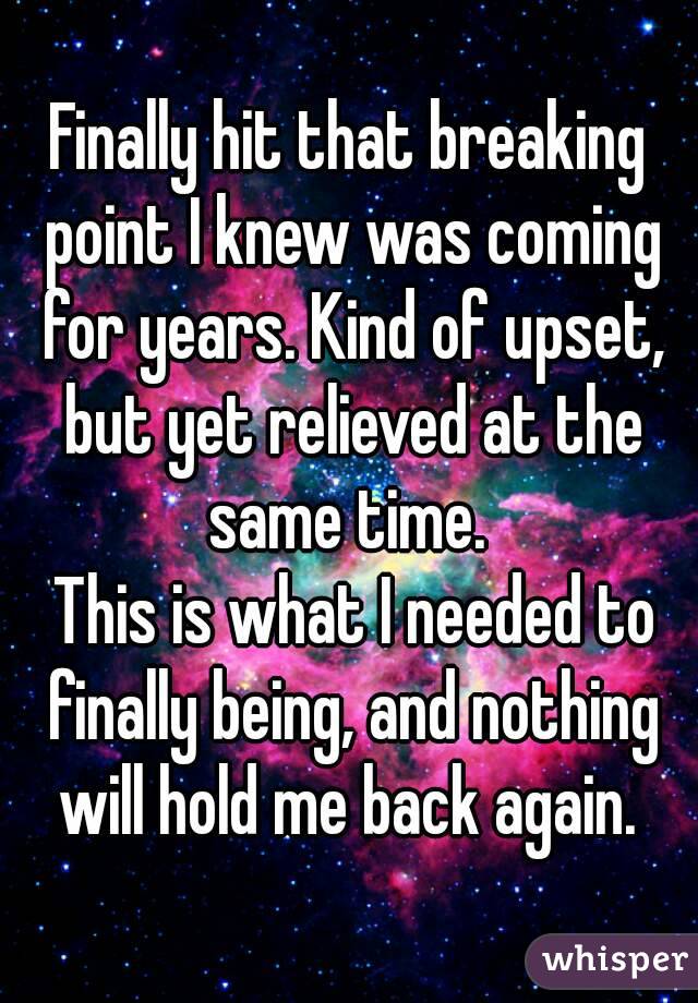 Finally hit that breaking point I knew was coming for years. Kind of upset, but yet relieved at the same time. 
 This is what I needed to finally being, and nothing will hold me back again. 