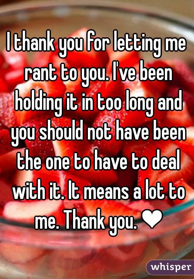 I thank you for letting me rant to you. I've been holding it in too long and you should not have been the one to have to deal with it. It means a lot to me. Thank you. ❤