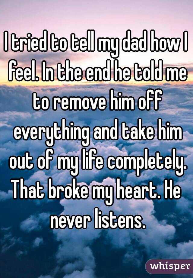 I tried to tell my dad how I feel. In the end he told me to remove him off everything and take him out of my life completely.
That broke my heart. He never listens.