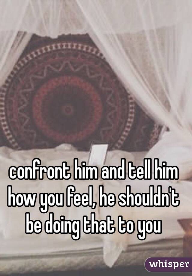 confront him and tell him how you feel, he shouldn't be doing that to you 