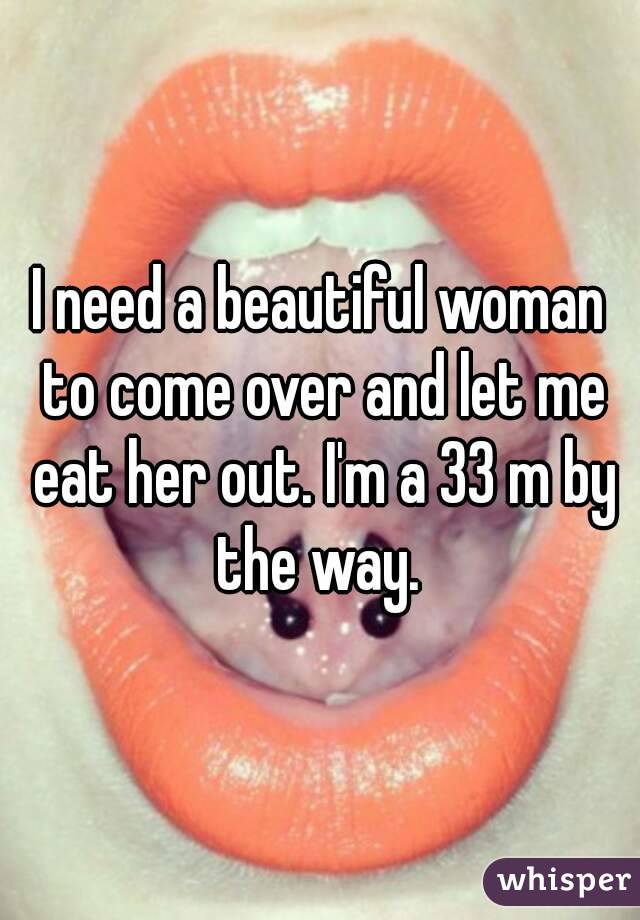 I need a beautiful woman to come over and let me eat her out. I'm a 33 m by the way. 