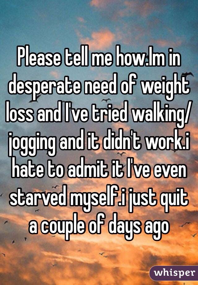 Please tell me how.Im in desperate need of weight loss and I've tried walking/jogging and it didn't work.i hate to admit it I've even starved myself.i just quit a couple of days ago 