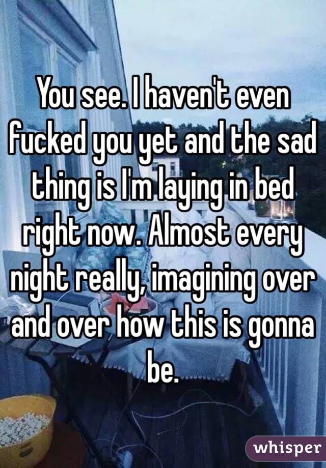 You see. I haven't even fucked you yet and the sad thing is I'm laying in bed right now. Almost every night really, imagining over and over how this is gonna be. 