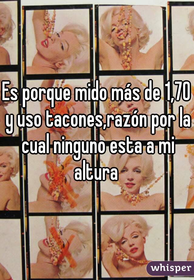 Es porque mido más de 1,70 y uso tacones,razón por la cual ninguno esta a mi altura 