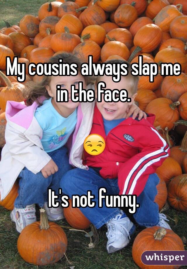 My cousins always slap me in the face.

😒

It's not funny.