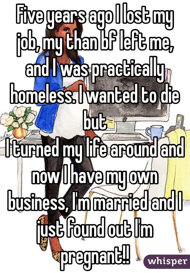 Five years ago I lost my job, my than bf left me, and I was practically homeless. I wanted to die but
I turned my life around and now I have my own business, I'm married and I just found out I'm pregnant!! 