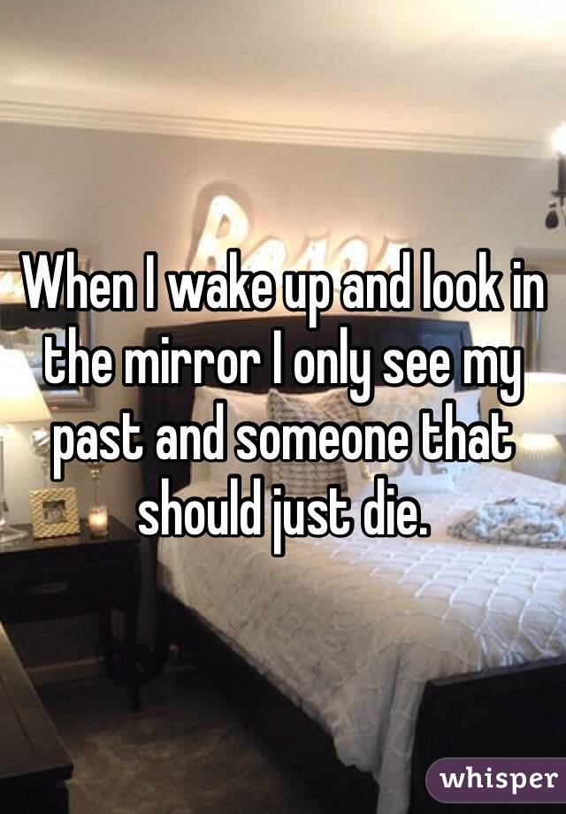 When I wake up and look in the mirror I only see my past and someone that should just die.