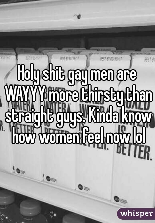 Holy shit gay men are WAYYY more thirsty than straight guys. Kinda know how women feel now lol