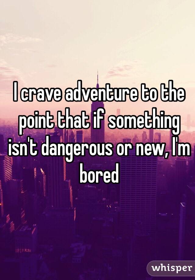 I crave adventure to the point that if something isn't dangerous or new, I'm bored 