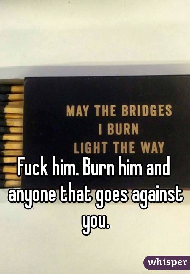 Fuck him. Burn him and anyone that goes against you.